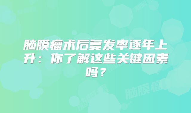 脑膜瘤术后复发率逐年上升：你了解这些关键因素吗？