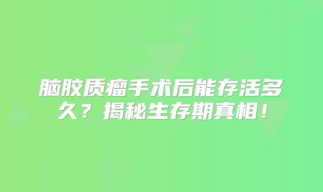 脑胶质瘤手术后能存活多久？揭秘生存期真相！