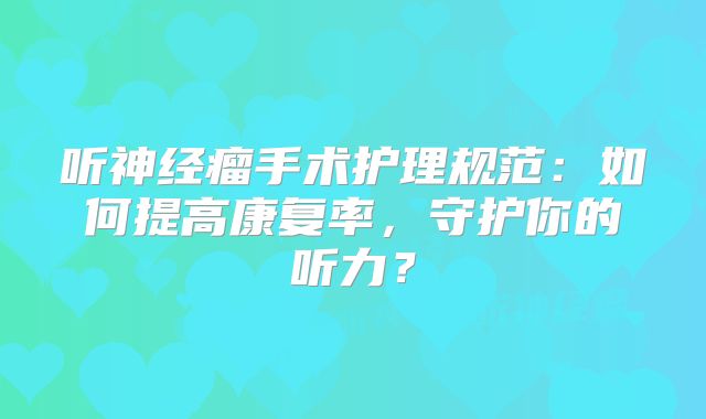 听神经瘤手术护理规范：如何提高康复率，守护你的听力？