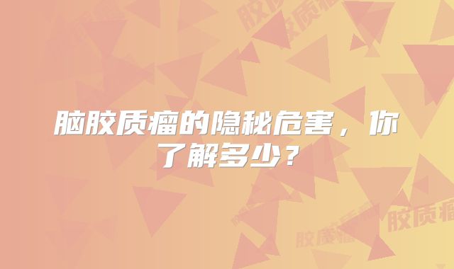 脑胶质瘤的隐秘危害，你了解多少？