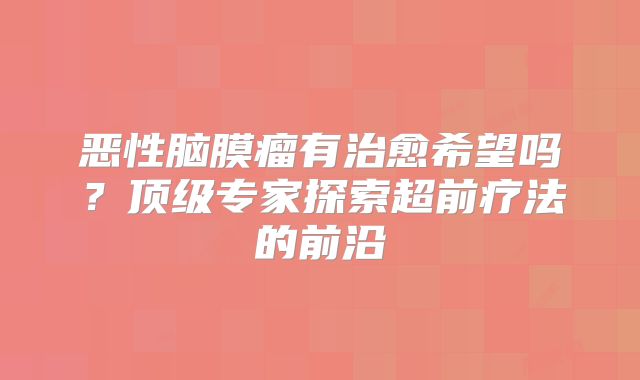 恶性脑膜瘤有治愈希望吗？顶级专家探索超前疗法的前沿