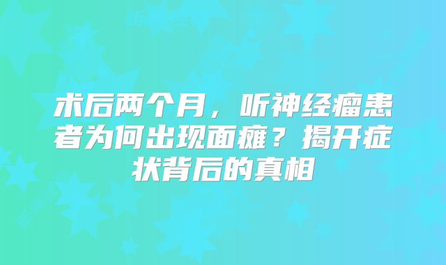 术后两个月，听神经瘤患者为何出现面瘫？揭开症状背后的真相