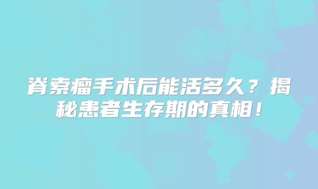 脊索瘤手术后能活多久？揭秘患者生存期的真相！