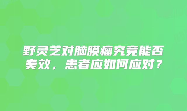野灵芝对脑膜瘤究竟能否奏效，患者应如何应对？