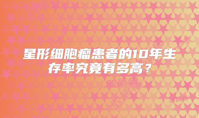 星形细胞瘤患者的10年生存率究竟有多高？