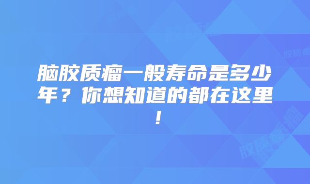 脑胶质瘤一般寿命是多少年？你想知道的都在这里！