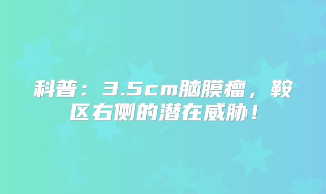 科普：3.5cm脑膜瘤，鞍区右侧的潜在威胁！