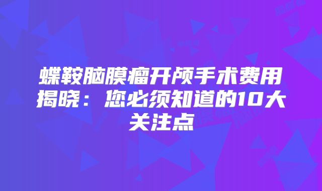 蝶鞍脑膜瘤开颅手术费用揭晓：您必须知道的10大关注点