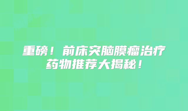 重磅！前床突脑膜瘤治疗药物推荐大揭秘！
