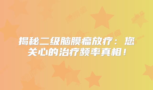 揭秘二级脑膜瘤放疗：您关心的治疗频率真相！