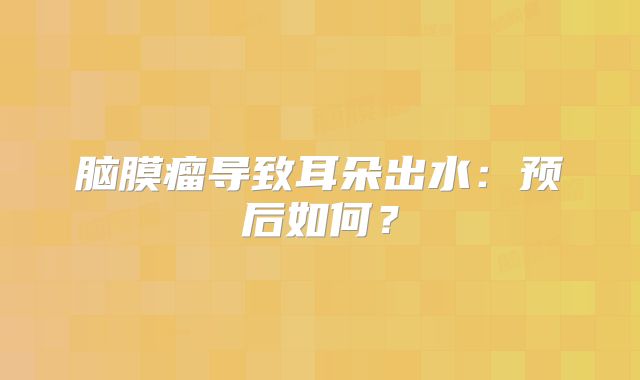 脑膜瘤导致耳朵出水：预后如何？