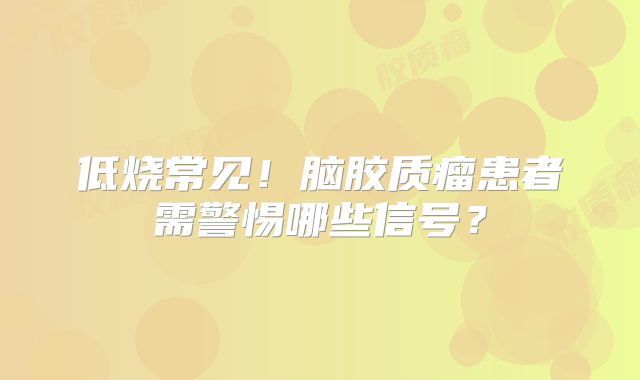低烧常见！脑胶质瘤患者需警惕哪些信号？