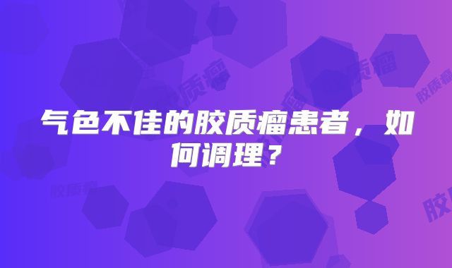 气色不佳的胶质瘤患者，如何调理？