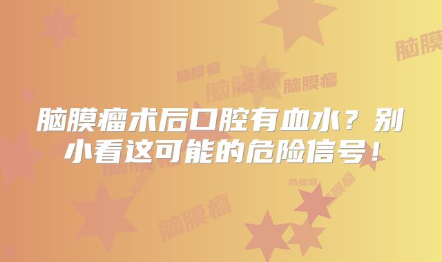 脑膜瘤术后口腔有血水？别小看这可能的危险信号！