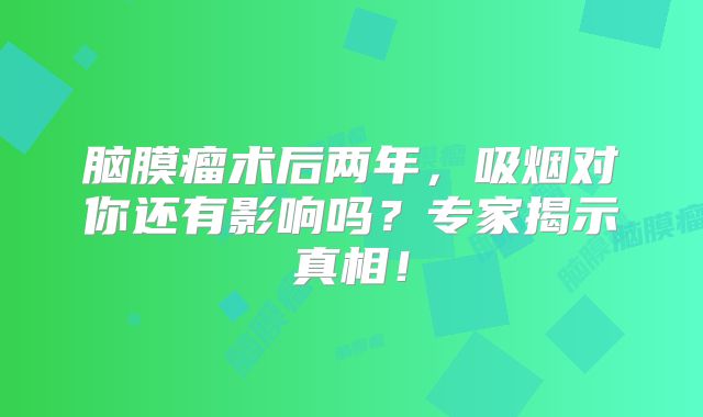 脑膜瘤术后两年，吸烟对你还有影响吗？专家揭示真相！
