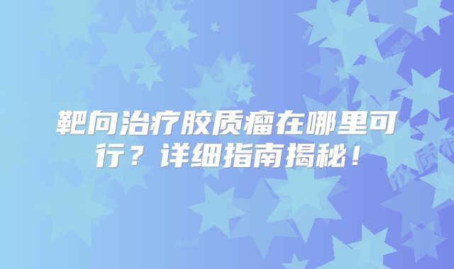 靶向治疗胶质瘤在哪里可行？详细指南揭秘！