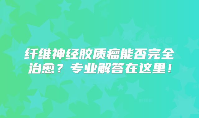 纤维神经胶质瘤能否完全治愈？专业解答在这里！