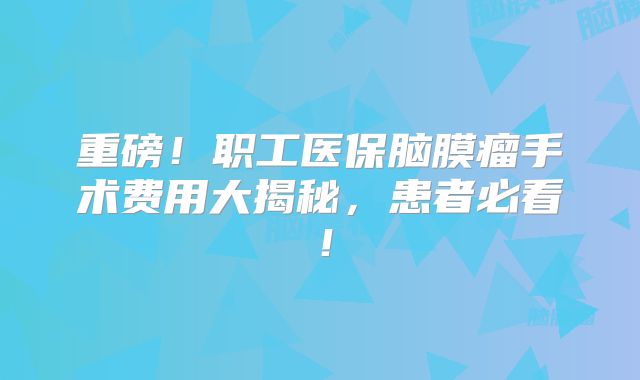 重磅！职工医保脑膜瘤手术费用大揭秘，患者必看！