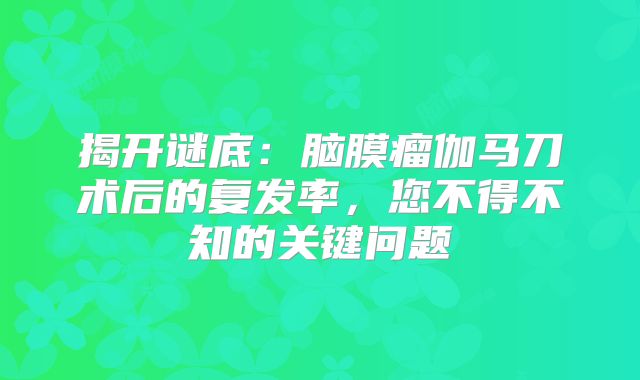 揭开谜底：脑膜瘤伽马刀术后的复发率，您不得不知的关键问题