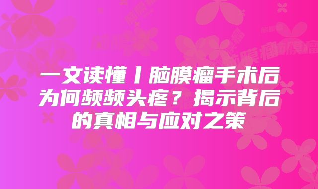一文读懂丨脑膜瘤手术后为何频频头疼？揭示背后的真相与应对之策
