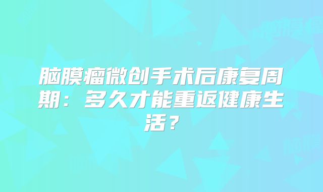 脑膜瘤微创手术后康复周期：多久才能重返健康生活？
