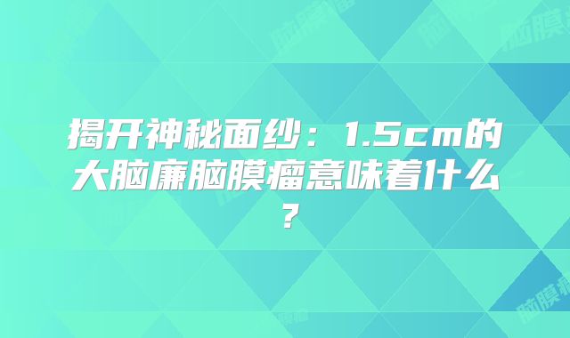 揭开神秘面纱：1.5cm的大脑廉脑膜瘤意味着什么？