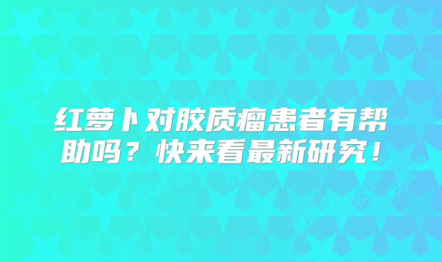 红萝卜对胶质瘤患者有帮助吗？快来看最新研究！