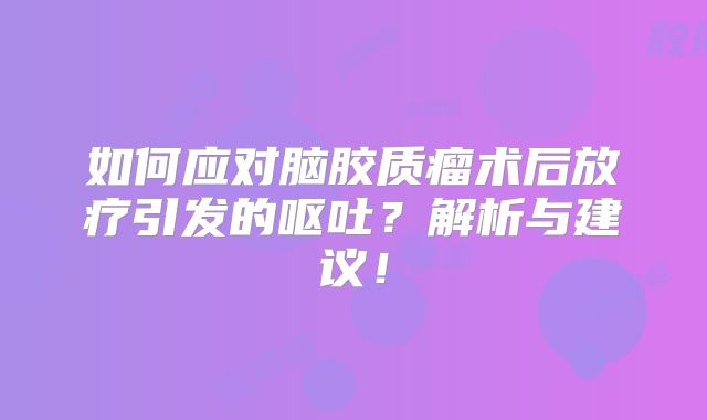 如何应对脑胶质瘤术后放疗引发的呕吐？解析与建议！