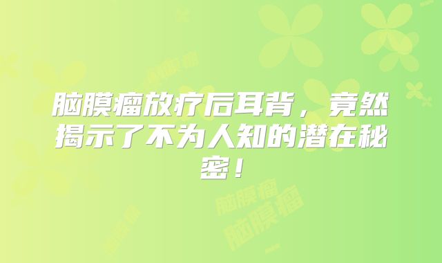 脑膜瘤放疗后耳背，竟然揭示了不为人知的潜在秘密！