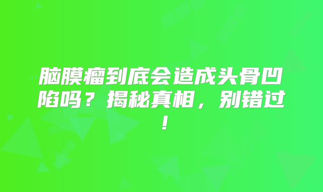 脑膜瘤到底会造成头骨凹陷吗？揭秘真相，别错过！