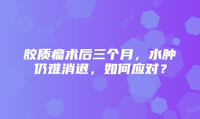 胶质瘤术后三个月，水肿仍难消退，如何应对？