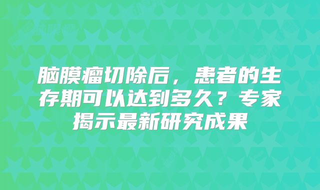 脑膜瘤切除后，患者的生存期可以达到多久？专家揭示最新研究成果