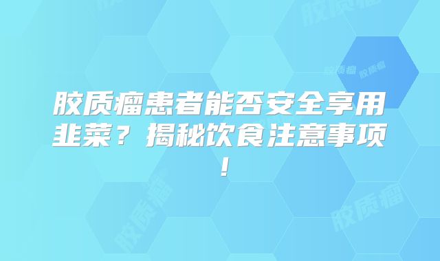 胶质瘤患者能否安全享用韭菜？揭秘饮食注意事项！
