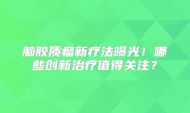 脑胶质瘤新疗法曝光！哪些创新治疗值得关注？