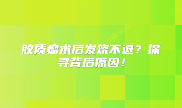 胶质瘤术后发烧不退？探寻背后原因！