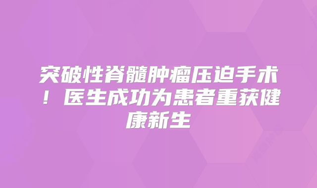 突破性脊髓肿瘤压迫手术！医生成功为患者重获健康新生