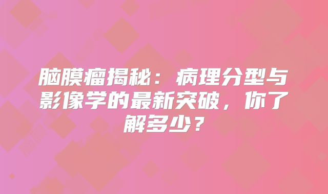 脑膜瘤揭秘：病理分型与影像学的最新突破，你了解多少？