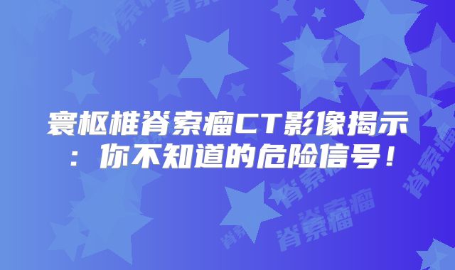 寰枢椎脊索瘤CT影像揭示：你不知道的危险信号！