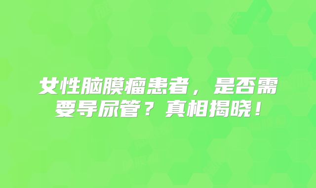 女性脑膜瘤患者，是否需要导尿管？真相揭晓！
