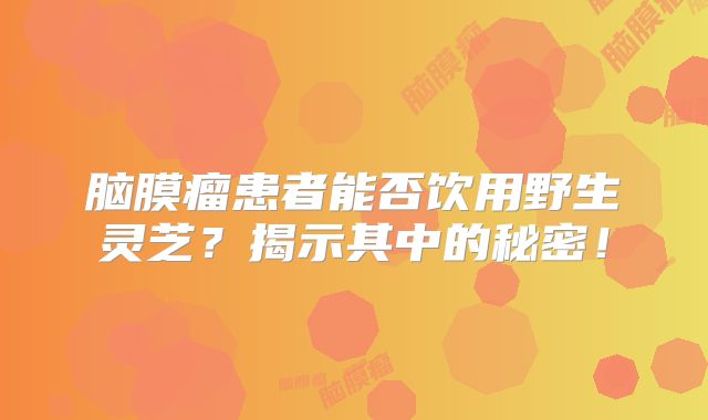 脑膜瘤患者能否饮用野生灵芝？揭示其中的秘密！