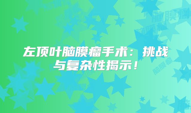 左顶叶脑膜瘤手术：挑战与复杂性揭示！