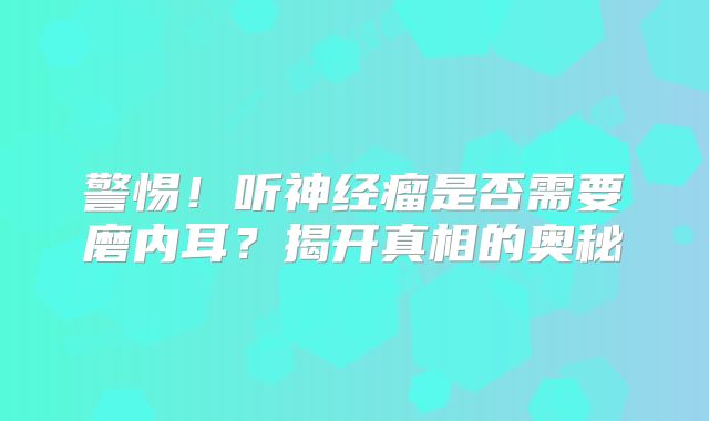 警惕！听神经瘤是否需要磨内耳？揭开真相的奥秘