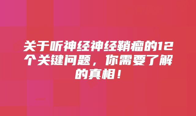 关于听神经神经鞘瘤的12个关键问题，你需要了解的真相！