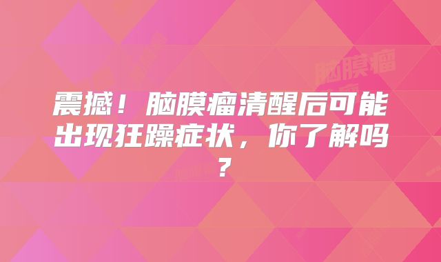 震撼！脑膜瘤清醒后可能出现狂躁症状，你了解吗？