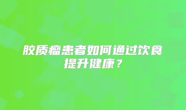 胶质瘤患者如何通过饮食提升健康？