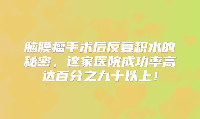 脑膜瘤手术后反复积水的秘密，这家医院成功率高达百分之九十以上！