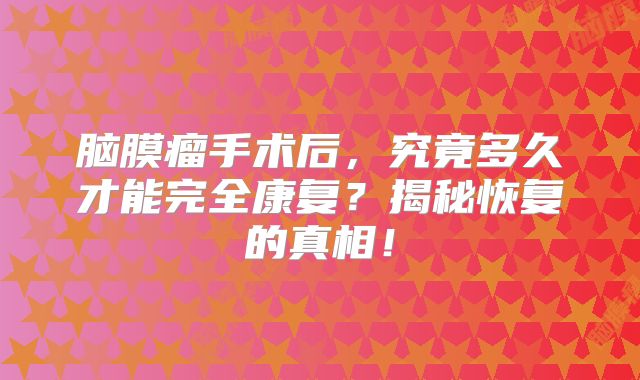 脑膜瘤手术后，究竟多久才能完全康复？揭秘恢复的真相！