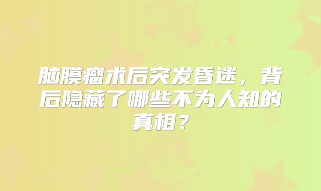 脑膜瘤术后突发昏迷，背后隐藏了哪些不为人知的真相？