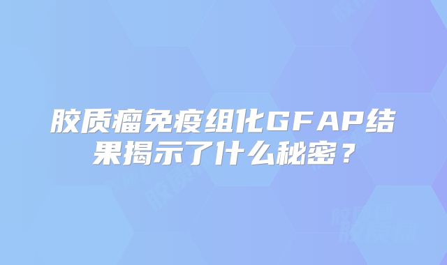 胶质瘤免疫组化GFAP结果揭示了什么秘密？