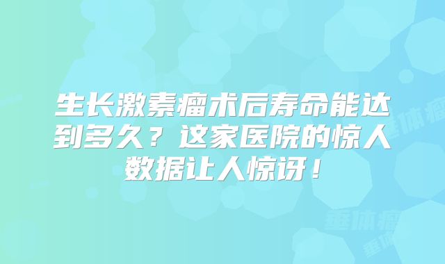 生长激素瘤术后寿命能达到多久？这家医院的惊人数据让人惊讶！
